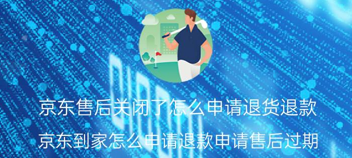 京东售后关闭了怎么申请退货退款 京东到家怎么申请退款申请售后过期？